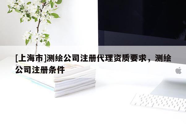 [上海市]测绘公司注册代理资质要求，测绘公司注册条件