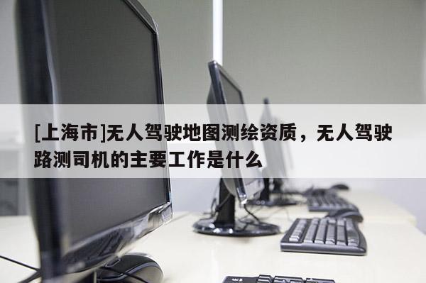 [上海市]无人驾驶地图测绘资质，无人驾驶路测司机的主要工作是什么