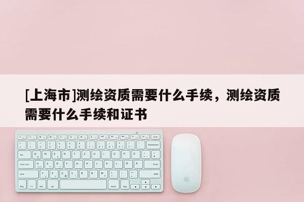[上海市]测绘资质需要什么手续，测绘资质需要什么手续和证书