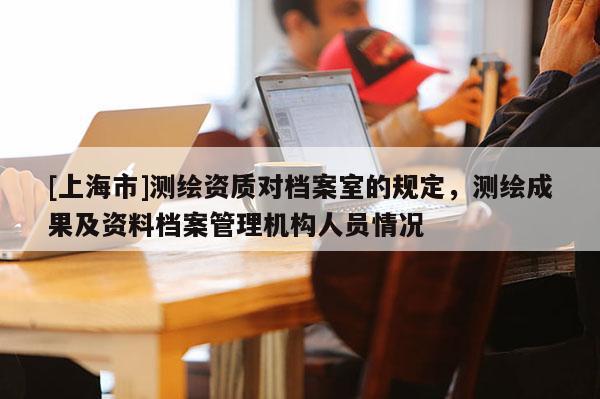 [上海市]测绘资质对档案室的规定，测绘成果及资料档案管理机构人员情况