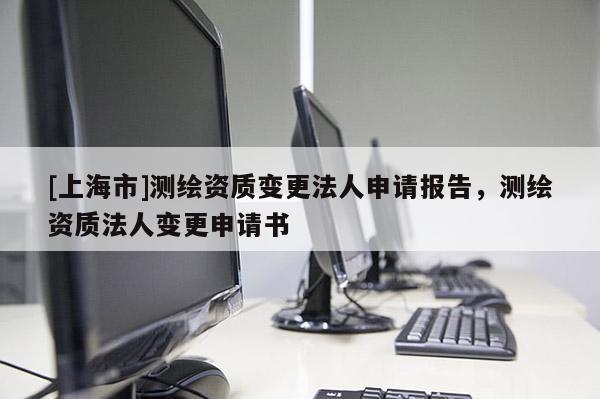[上海市]测绘资质变更法人申请报告，测绘资质法人变更申请书