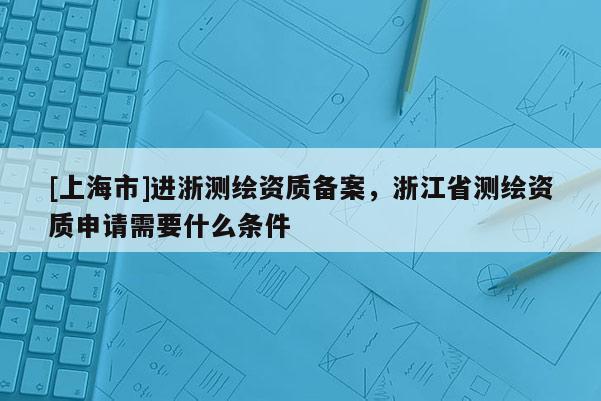 [上海市]进浙测绘资质备案，浙江省测绘资质申请需要什么条件