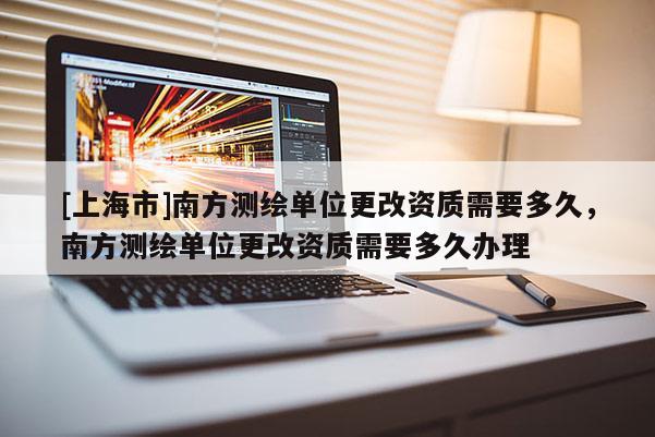 [上海市]南方测绘单位更改资质需要多久，南方测绘单位更改资质需要多久办理
