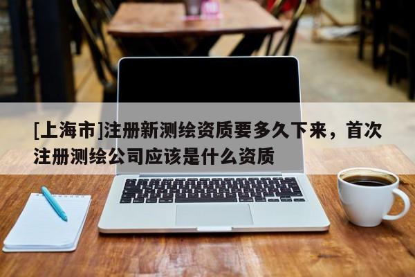 [上海市]注册新测绘资质要多久下来，首次注册测绘公司应该是什么资质