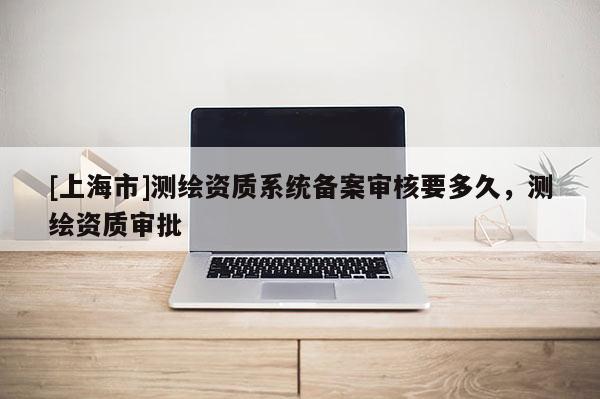 [上海市]测绘资质系统备案审核要多久，测绘资质审批