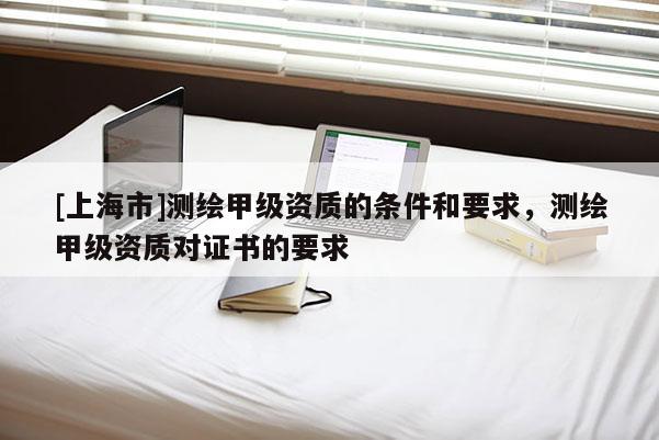 [上海市]测绘甲级资质的条件和要求，测绘甲级资质对证书的要求