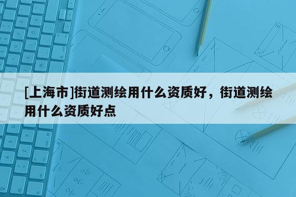 [上海市]街道测绘用什么资质好，街道测绘用什么资质好点