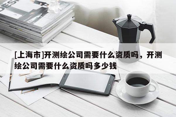 [上海市]开测绘公司需要什么资质吗，开测绘公司需要什么资质吗多少钱