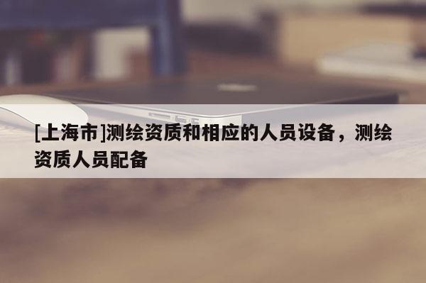 [上海市]测绘资质和相应的人员设备，测绘资质人员配备