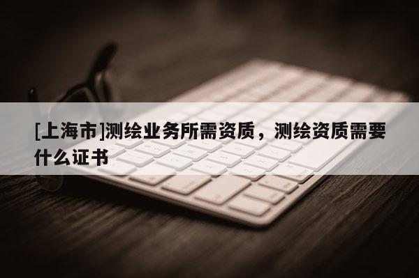 [上海市]测绘业务所需资质，测绘资质需要什么证书