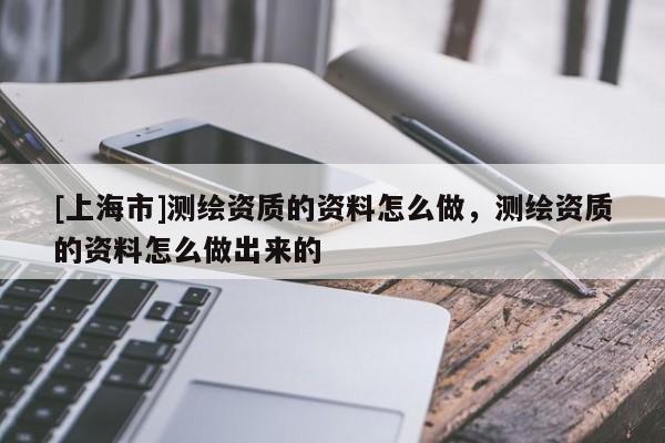 [上海市]测绘资质的资料怎么做，测绘资质的资料怎么做出来的