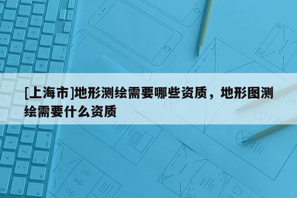 [上海市]地形测绘需要哪些资质，地形图测绘需要什么资质