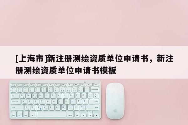 [上海市]新注册测绘资质单位申请书，新注册测绘资质单位申请书模板