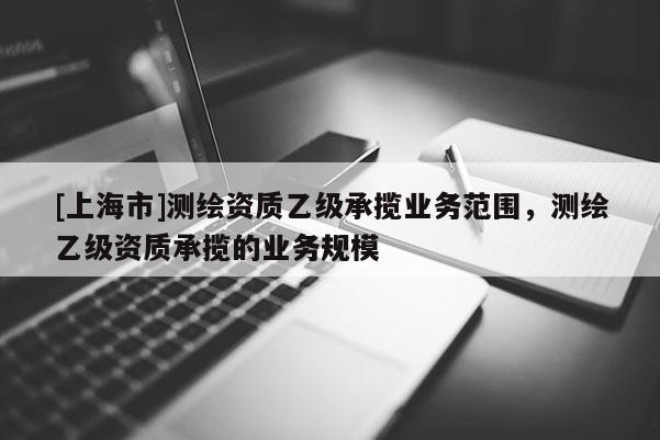 [上海市]测绘资质乙级承揽业务范围，测绘乙级资质承揽的业务规模