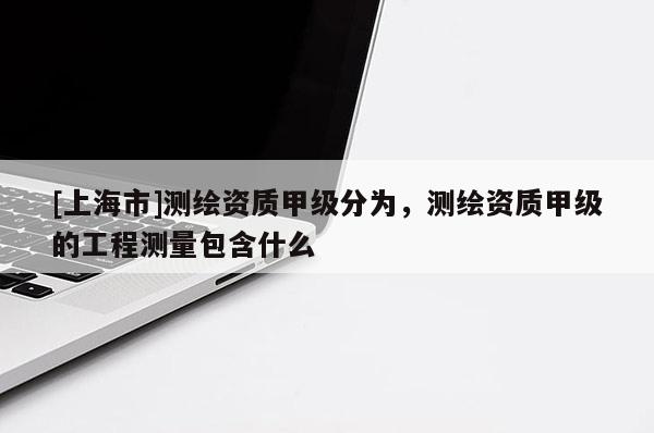 [上海市]测绘资质甲级分为，测绘资质甲级的工程测量包含什么