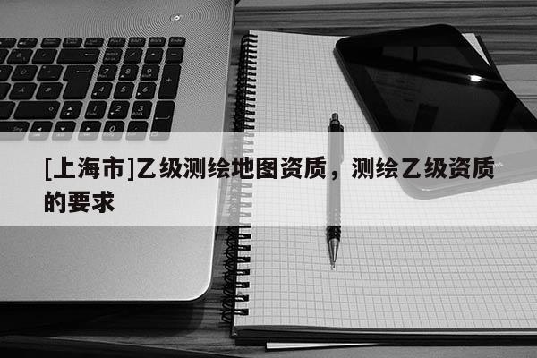 [上海市]乙级测绘地图资质，测绘乙级资质的要求