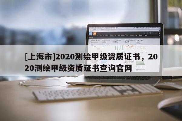 [上海市]2020测绘甲级资质证书，2020测绘甲级资质证书查询官网