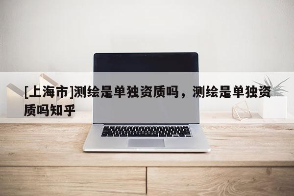 [上海市]测绘是单独资质吗，测绘是单独资质吗知乎