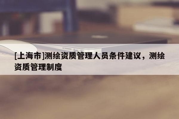 [上海市]测绘资质管理人员条件建议，测绘资质管理制度