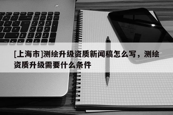 [上海市]测绘升级资质新闻稿怎么写，测绘资质升级需要什么条件
