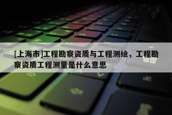 [上海市]工程勘察资质与工程测绘，工程勘察资质工程测量是什么意思
