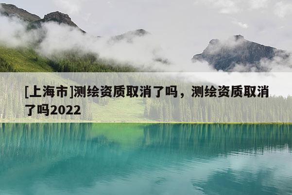 [上海市]测绘资质取消了吗，测绘资质取消了吗2022