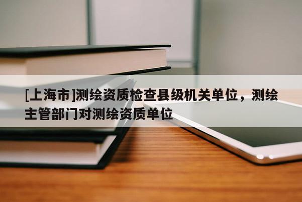 [上海市]测绘资质检查县级机关单位，测绘主管部门对测绘资质单位