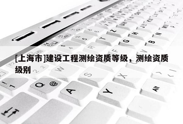 [上海市]建设工程测绘资质等级，测绘资质级别