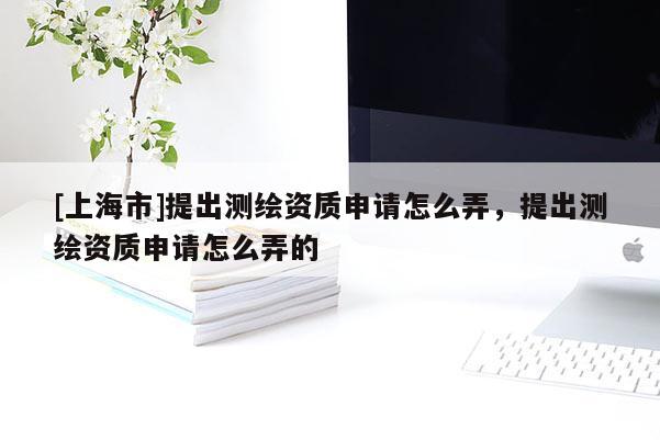 [上海市]提出测绘资质申请怎么弄，提出测绘资质申请怎么弄的