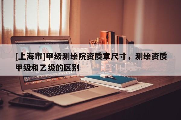 [上海市]甲级测绘院资质章尺寸，测绘资质甲级和乙级的区别