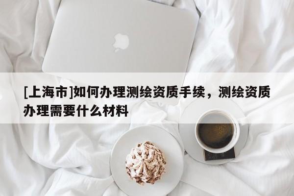 [上海市]如何办理测绘资质手续，测绘资质办理需要什么材料