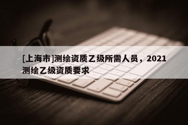 [上海市]测绘资质乙级所需人员，2021测绘乙级资质要求