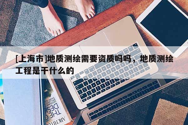 [上海市]地质测绘需要资质吗吗，地质测绘工程是干什么的