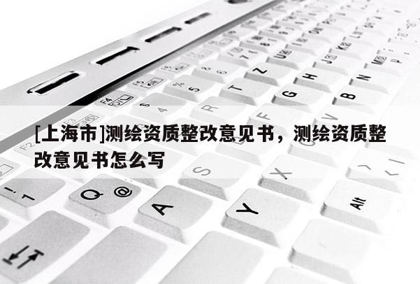 [上海市]测绘资质整改意见书，测绘资质整改意见书怎么写