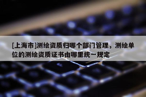 [上海市]测绘资质归哪个部门管理，测绘单位的测绘资质证书由哪里统一规定