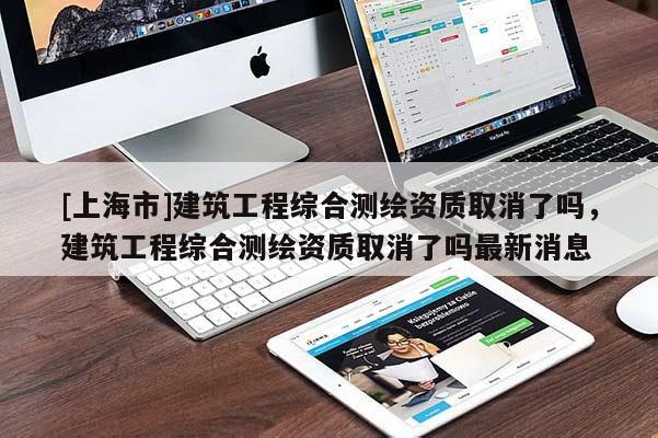 [上海市]建筑工程综合测绘资质取消了吗，建筑工程综合测绘资质取消了吗最新消息