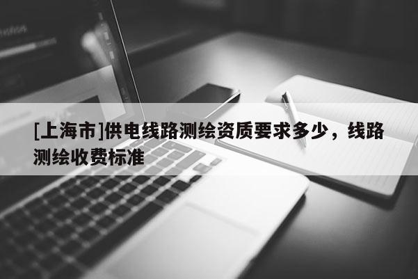 [上海市]供电线路测绘资质要求多少，线路测绘收费标准