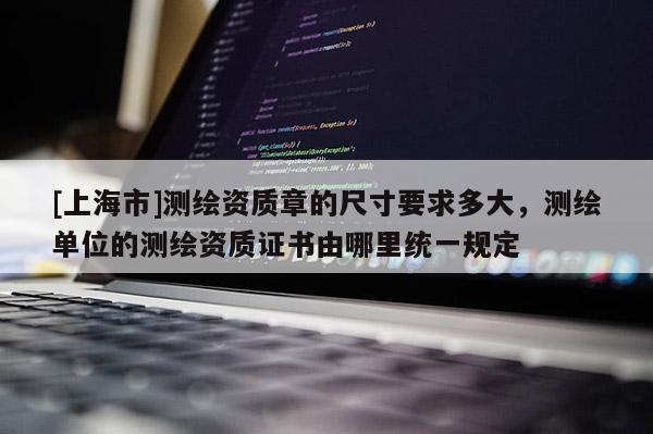 [上海市]测绘资质章的尺寸要求多大，测绘单位的测绘资质证书由哪里统一规定