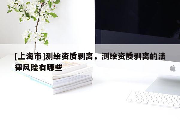 [上海市]测绘资质剥离，测绘资质剥离的法律风险有哪些