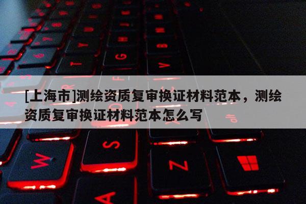 [上海市]测绘资质复审换证材料范本，测绘资质复审换证材料范本怎么写
