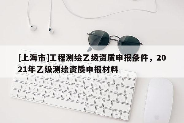 [上海市]工程测绘乙级资质申报条件，2021年乙级测绘资质申报材料