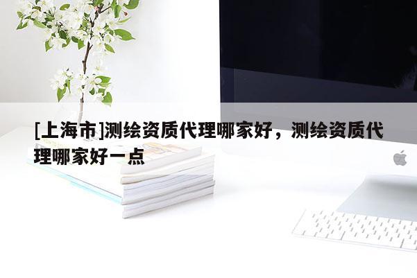 [上海市]测绘资质代理哪家好，测绘资质代理哪家好一点