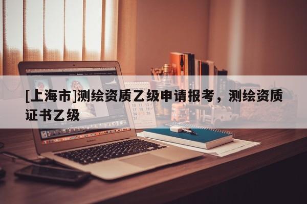 [上海市]测绘资质乙级申请报考，测绘资质证书乙级