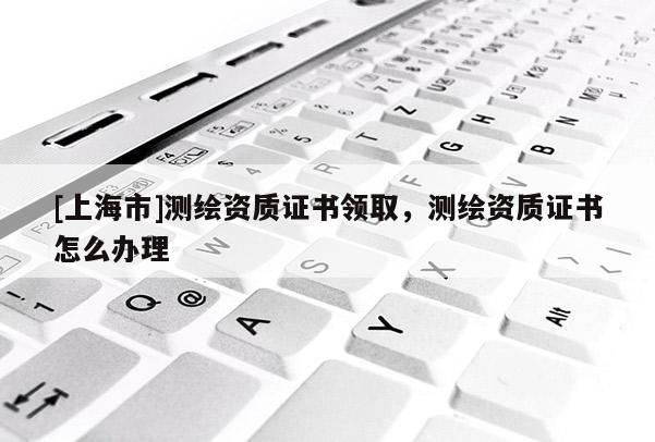 [上海市]测绘资质证书领取，测绘资质证书怎么办理