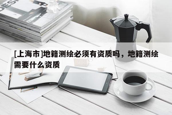 [上海市]地籍测绘必须有资质吗，地籍测绘需要什么资质