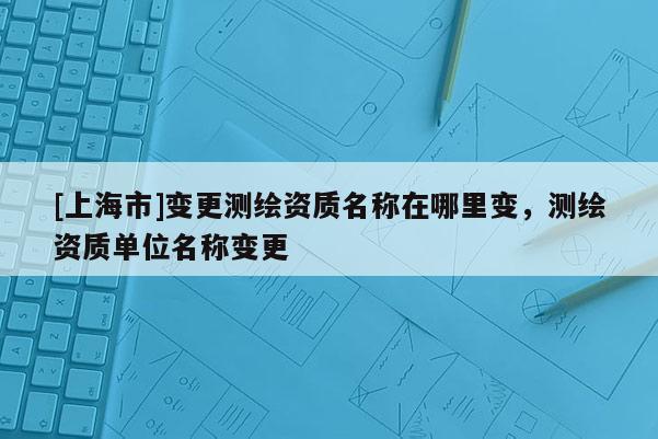[上海市]变更测绘资质名称在哪里变，测绘资质单位名称变更
