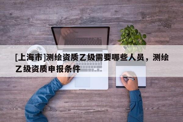 [上海市]测绘资质乙级需要哪些人员，测绘乙级资质申报条件