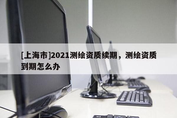 [上海市]2021测绘资质续期，测绘资质到期怎么办