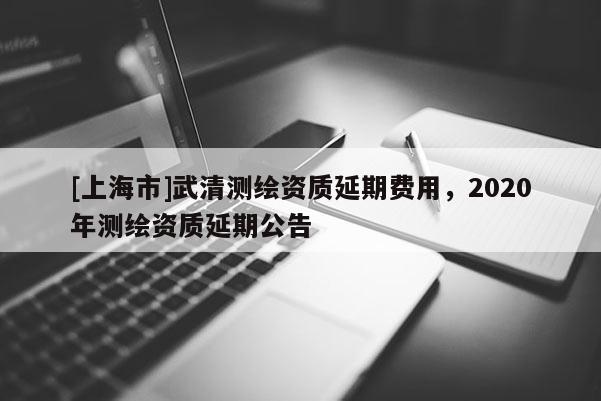 [上海市]武清测绘资质延期费用，2020年测绘资质延期公告