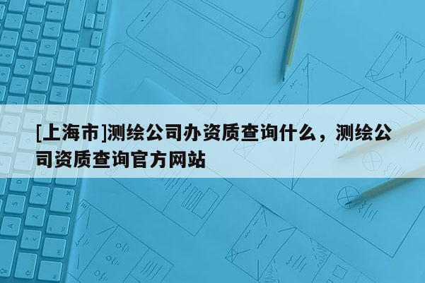 [上海市]测绘公司办资质查询什么，测绘公司资质查询官方网站